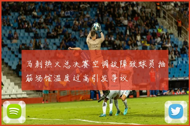 马刺热火总决赛空调故障致球员抽筋场馆温度过高引发争议