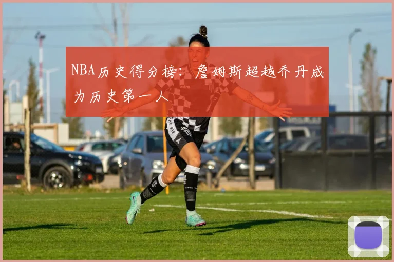 NBA历史得分榜:詹姆斯超越乔丹成为历史第一人