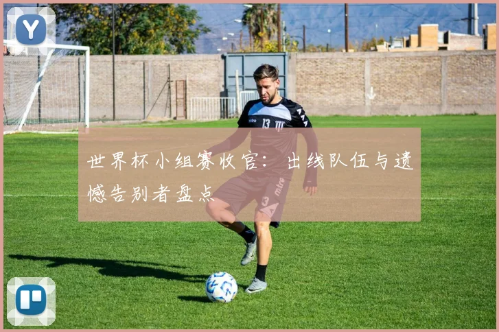 世界杯小组赛收官：出线队伍与遗憾告别者盘点