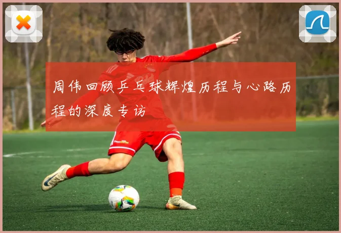 周伟回顾乒乓球辉煌历程与心路历程的深度专访