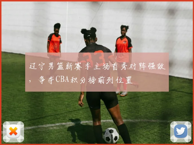 辽宁男篮新赛季主场首秀对阵强敌,争夺CBA积分榜前列位置