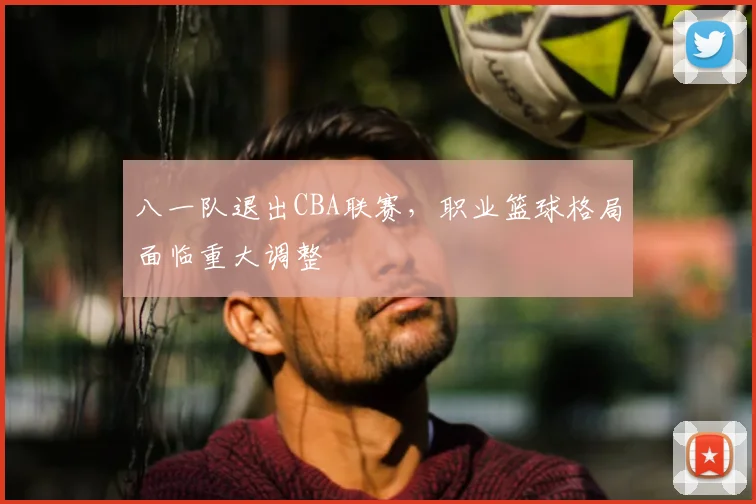 八一队退出CBA联赛,职业篮球格局面临重大调整