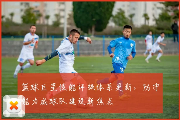 篮球巨星技能评级体系更新,防守能力成球队建设新焦点