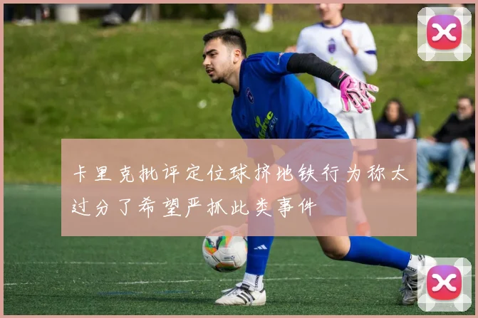 卡里克批评定位球挤地铁行为称太过分了希望严抓此类事件