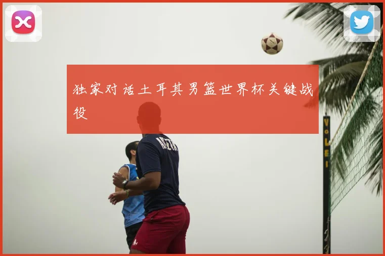 独家对话土耳其男篮世界杯关键战役
