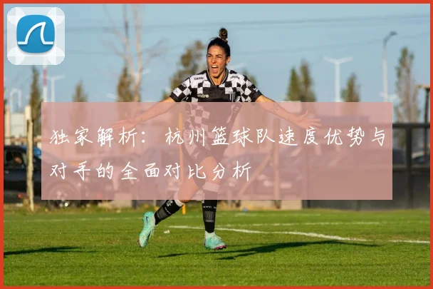 独家解析:杭州篮球队速度优势与对手的全面对比分析