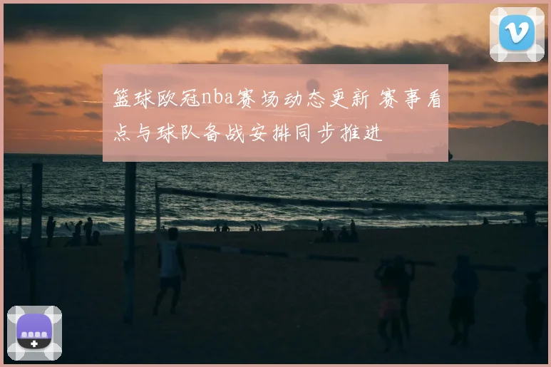 篮球欧冠nba赛场动态更新 赛事看点与球队备战安排同步推进