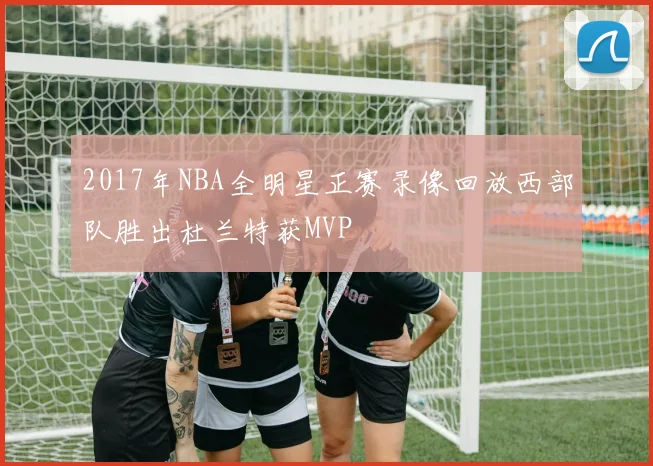 2017年NBA全明星正赛录像回放西部队胜出杜兰特获MVP