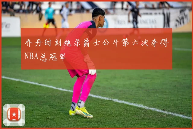 乔丹时刻绝杀爵士公牛第六次夺得NBA总冠军