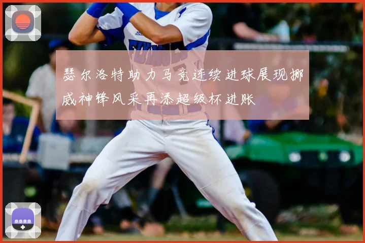 瑟尔洛特助力马竞连续进球展现挪威神锋风采再添超级杯进账