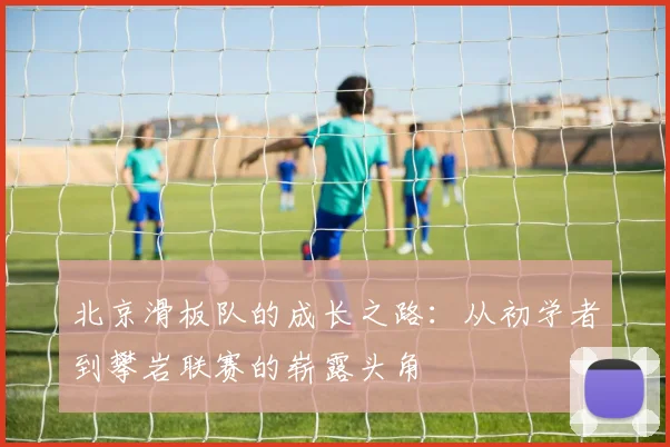 北京滑板队的成长之路:从初学者到攀岩联赛的崭露头角
