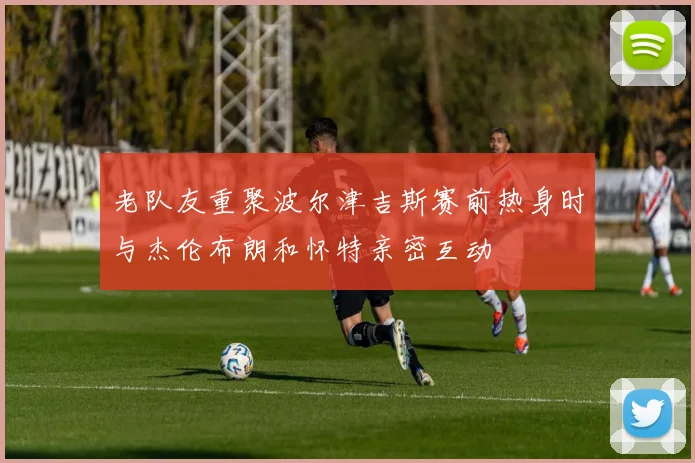 老队友重聚波尔津吉斯赛前热身时与杰伦布朗和怀特亲密互动