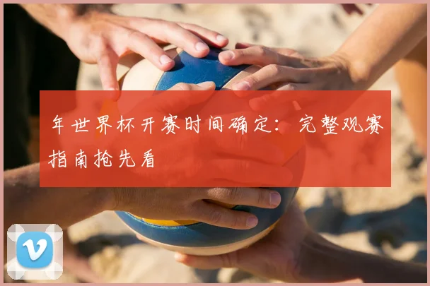 年世界杯开赛时间确定:完整观赛指南抢先看
