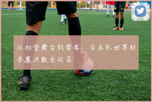 从初登舞台到常客：日本队世界杯参赛次数全记录