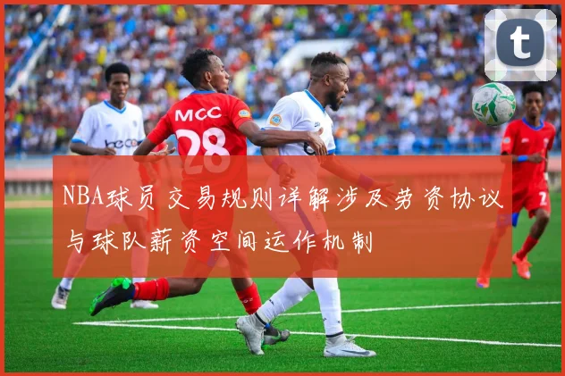 NBA球员交易规则详解涉及劳资协议与球队薪资空间运作机制