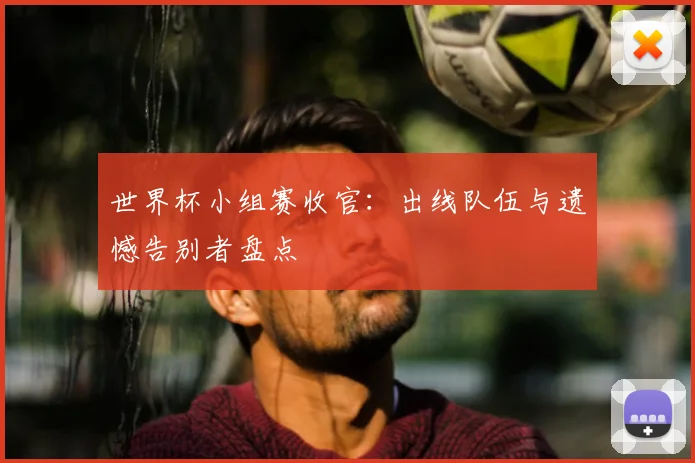 世界杯小组赛收官：出线队伍与遗憾告别者盘点