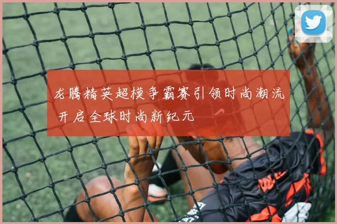 龙腾精英超模争霸赛引领时尚潮流 开启全球时尚新纪元