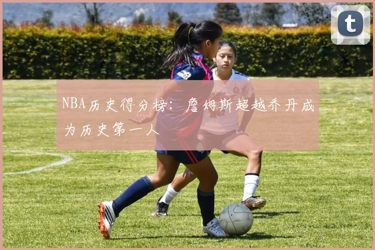 NBA历史得分榜：詹姆斯超越乔丹成为历史第一人