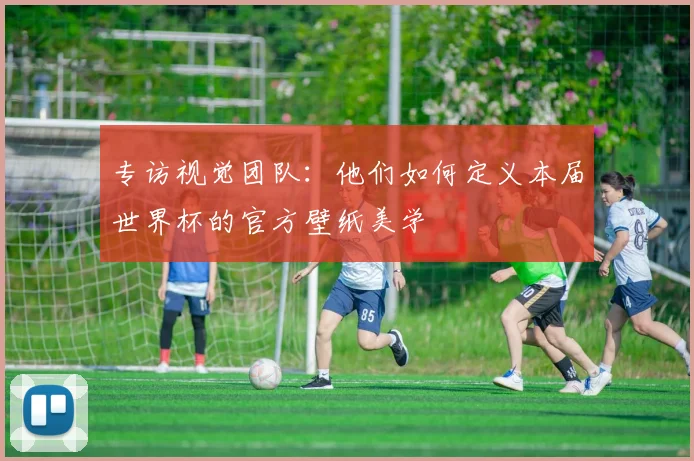 专访视觉团队:他们如何定义本届世界杯的官方壁纸美学