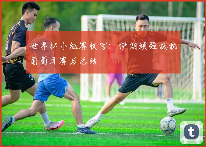 世界杯小组赛收官：伊朗顽强抵抗葡萄牙赛后总结