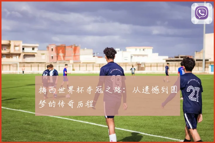 梅西世界杯夺冠之路:从遗憾到圆梦的传奇历程
