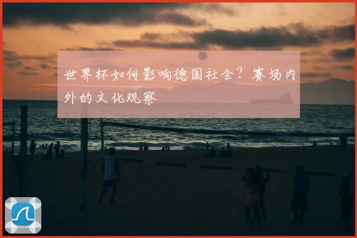 世界杯如何影响德国社会?赛场内外的文化观察