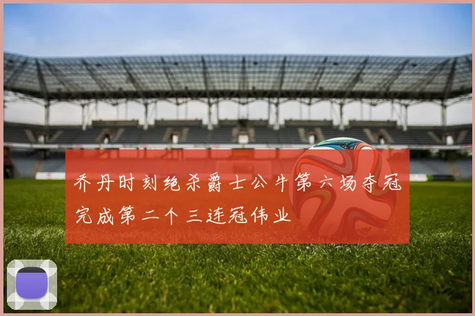 乔丹时刻绝杀爵士公牛第六场夺冠完成第二个三连冠伟业