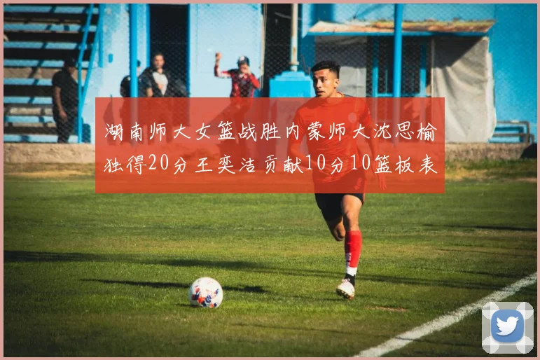 湖南师大女篮战胜内蒙师大沈思榆独得20分王奕洁贡献10分10篮板表现出色