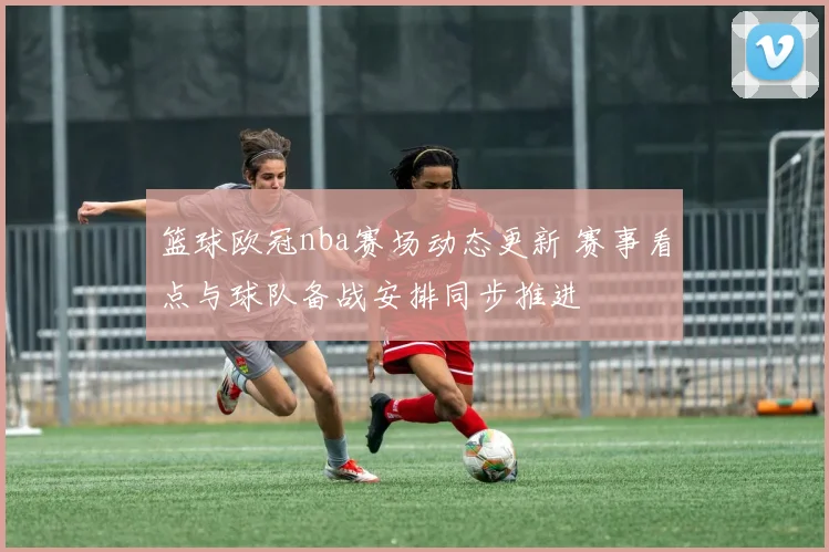 篮球欧冠nba赛场动态更新 赛事看点与球队备战安排同步推进
