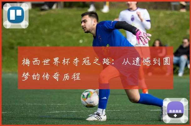 梅西世界杯夺冠之路：从遗憾到圆梦的传奇历程