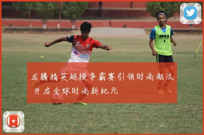 龙腾精英超模争霸赛引领时尚潮流 开启全球时尚新纪元