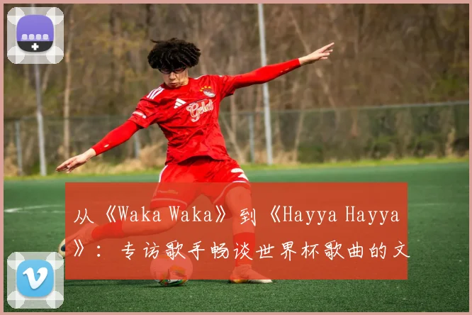 从《Waka Waka》到《Hayya Hayya》：专访歌手畅谈世界杯歌曲的文化意义