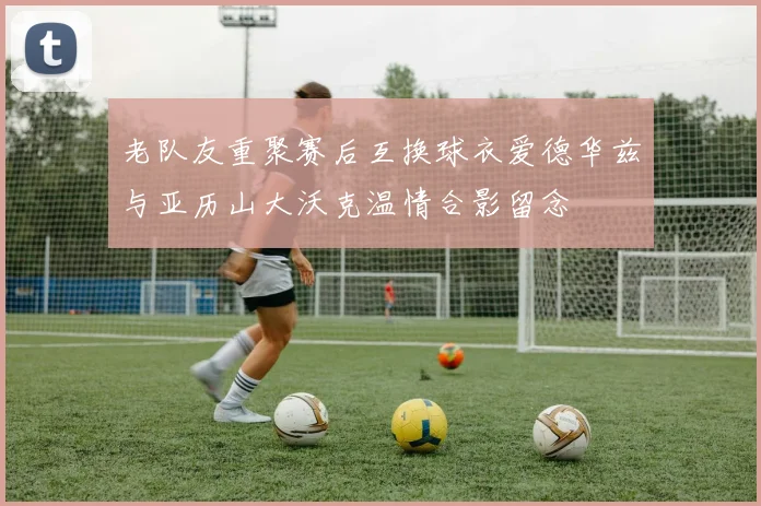 老队友重聚赛后互换球衣爱德华兹与亚历山大沃克温情合影留念