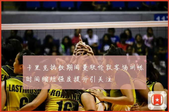 卡里克执教期间曼联伦敦客场训练时间缩短强度提升引关注