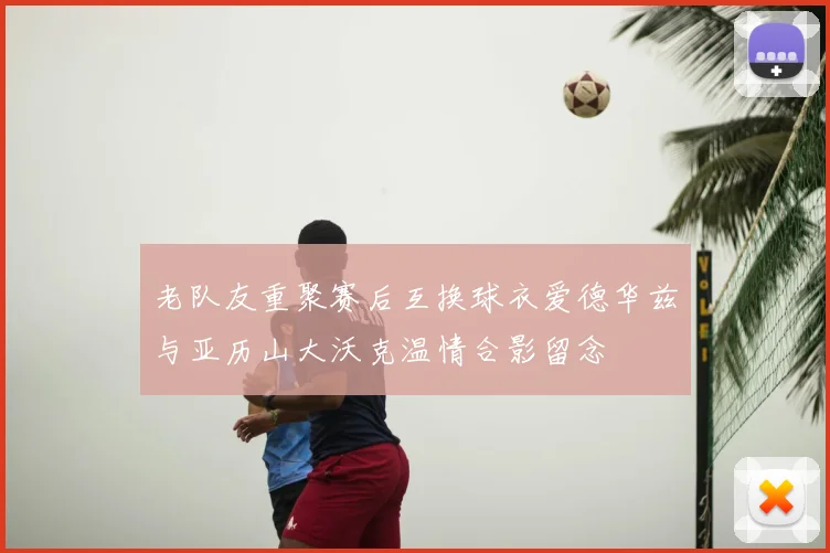 老队友重聚赛后互换球衣爱德华兹与亚历山大沃克温情合影留念