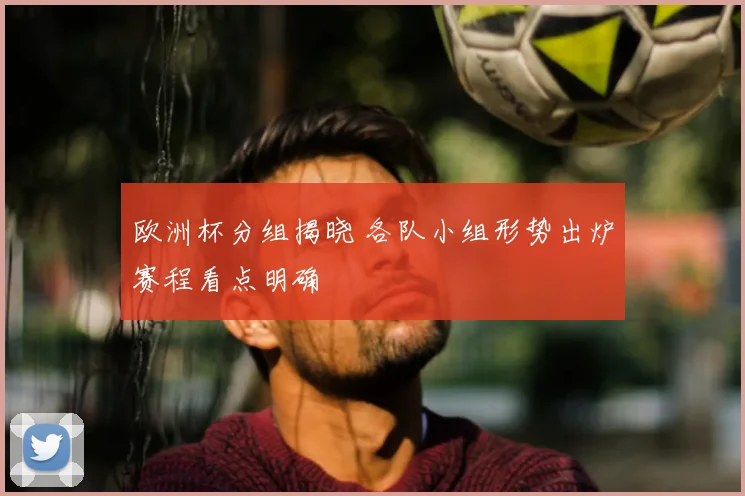 欧洲杯分组揭晓 各队小组形势出炉赛程看点明确