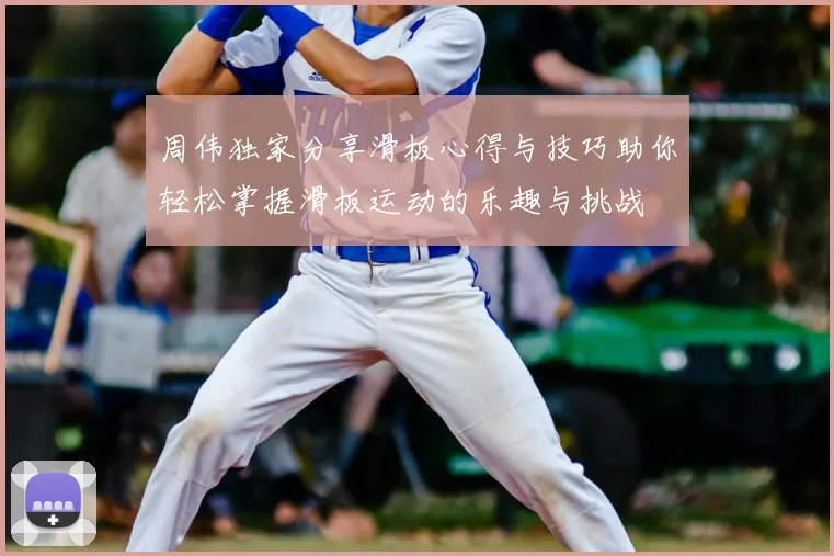 周伟独家分享滑板心得与技巧助你轻松掌握滑板运动的乐趣与挑战