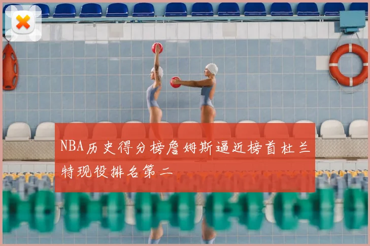 NBA历史得分榜詹姆斯逼近榜首杜兰特现役排名第二
