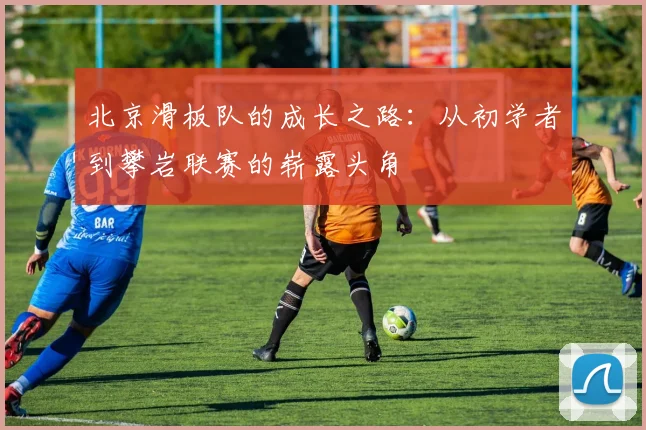 北京滑板队的成长之路:从初学者到攀岩联赛的崭露头角